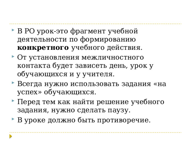 В РО урок-это фрагмент учебной деятельности по формированию конкретного учебного действия. От установления межличностного контакта будет зависеть день, урок у обучающихся и у учителя. Всегда нужно использовать задания «на успех» обучающихся. Перед тем как найти решение учебного задания, нужно сделать паузу. В уроке должно быть противоречие. 