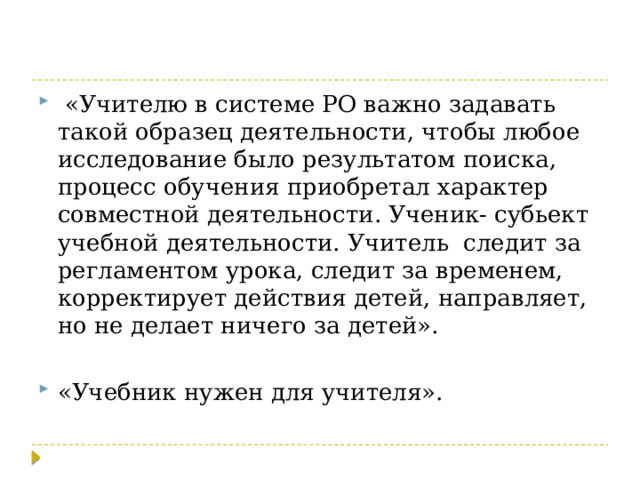  «Учителю в системе РО важно задавать такой образец деятельности, чтобы любое исследование было результатом поиска, процесс обучения приобретал характер совместной деятельности. Ученик- субьект учебной деятельности. Учитель следит за регламентом урока, следит за временем, корректирует действия детей, направляет, но не делает ничего за детей». «Учебник нужен для учителя». 