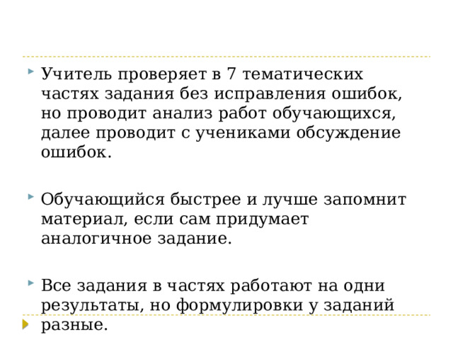 Учитель проверяет в 7 тематических частях задания без исправления ошибок, но проводит анализ работ обучающихся, далее проводит с учениками обсуждение ошибок. Обучающийся быстрее и лучше запомнит материал, если сам придумает аналогичное задание. Все задания в частях работают на одни результаты, но формулировки у заданий разные. 