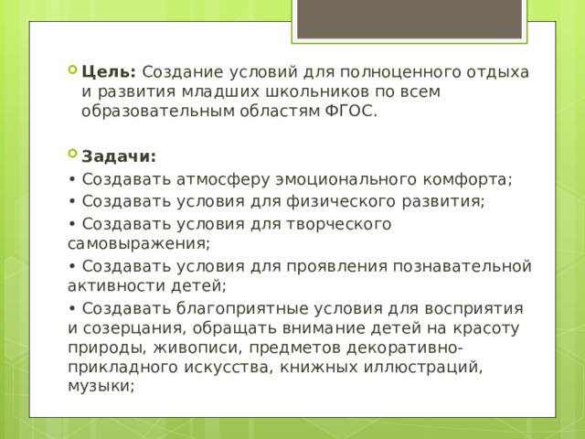 Цель: Создание условий для полноценного отдыха и развития младших школьников по всем образовательным областям ФГОС. Задачи: • Создавать атмосферу эмоционального комфорта; • Создавать условия для физического развития; • Создавать условия для творческого самовыражения; • Создавать условия для проявления познавательной активности детей; • Создавать благоприятные условия для восприятия и созерцания, обращать внимание детей на красоту природы, живописи, предметов декоративно-прикладного искусства, книжных иллюстраций, музыки; 