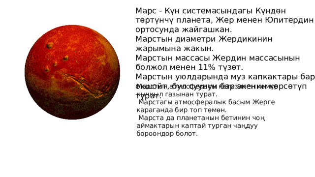 Марс - Күн системасындагы Күндөн төртүнчү планета, Жер менен Юпитердин ортосунда жайгашкан. Марстын диаметри Жердикинин жарымына жакын. Марстын массасы Жердин массасынын болжол менен 11% түзөт. Марстын уюлдарында муз капкактары бар окшойт, бул суунун бар экенин көрсөтүп турат. Марстын атмосферасы негизинен көмүр кычкыл газынан турат.  Марстагы атмосфералык басым Жерге караганда бир топ төмөн.  Марста да планетанын бетинин чоң аймактарын каптай турган чаңдуу бороондор болот. 