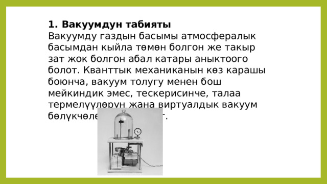 1. Вакуумдун табияты Вакуумду газдын басымы атмосфералык басымдан кыйла төмөн болгон же такыр зат жок болгон абал катары аныктоого болот. Кванттык механиканын көз карашы боюнча, вакуум толугу менен бош мейкиндик эмес, тескерисинче, талаа термелүүлөрүн жана виртуалдык вакуум бөлүкчөлөрүн камтыйт. 