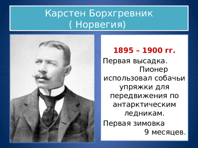 Карстен Борхгревник  ( Норвегия) 1895 – 1900 гг. Первая высадка. Пионер использовал собачьи упряжки для передвижения по антарктическим ледникам. Первая зимовка 9 месяцев. 