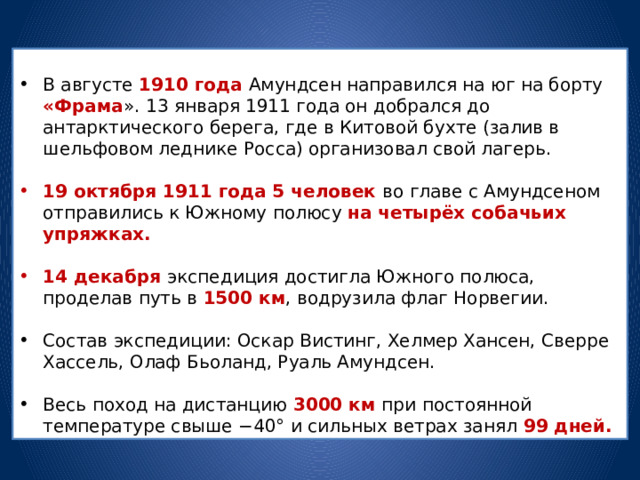 В августе 1910 года Амундсен направился на юг на борту «Фрама ». 13 января 1911 года он добрался до антарктического берега, где в Китовой бухте (залив в шельфовом леднике Росса) организовал свой лагерь. 19 октября 1911 года 5 человек во главе с Амундсеном отправились к Южному полюсу на четырёх собачьих упряжках.  14 декабря экспедиция достигла Южного полюса, проделав путь в 1500 км , водрузила флаг Норвегии. Состав экспедиции: Оскар Вистинг, Хелмер Хансен, Сверре Хассель, Олаф Бьоланд, Руаль Амундсен. Весь поход на дистанцию 3000 км при постоянной температуре свыше −40° и сильных ветрах занял 99 дней. 