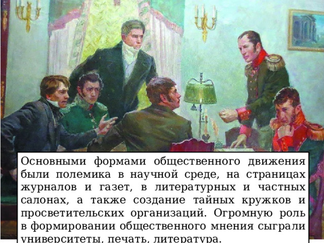 Основными формами общественного движения были полемика в научной среде, на страницах журналов и газет, в литературных и частных салонах, а также создание тайных кружков и просветительских организаций. Огромную роль в формировании общественного мнения сыграли университеты, печать, литература. 
