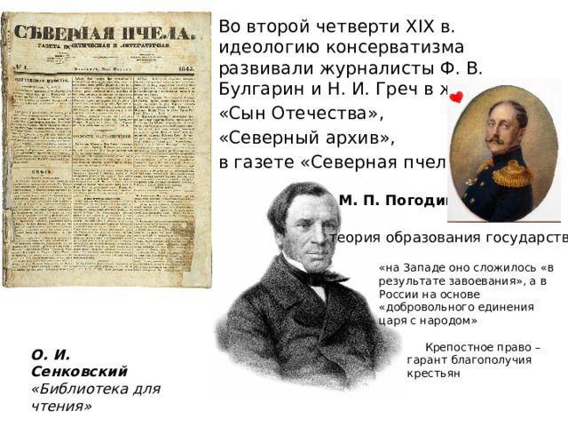 Во второй четверти XIX в. идеологию консерватизма развивали журналисты Ф. В. Булгарин и Н. И. Греч в журналах «Сын Отечества», «Северный архив», в газете «Северная пчела». М. П. Погодин теория образования государства: «на Западе оно сложилось «в результате завоевания», а в России на основе «добровольного единения царя с народом»  Крепостное право – гарант благополучия крестьян О. И. Сенковский «Библиотека для чтения» 