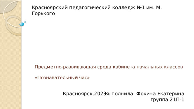 Красноярский педагогический колледж №1 им. М. Горького Предметно-развивающая среда кабинета начальных классов   «Познавательный час» Выполнила: Фокина Екатерина группа 21П-1 Красноярск,2023 