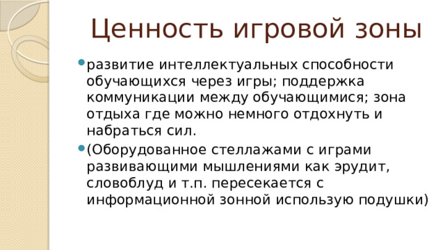 Ценность игровой зоны развитие интеллектуальных способности обучающихся через игры; поддержка коммуникации между обучающимися; зона отдыха где можно немного отдохнуть и набраться сил. (Оборудованное стеллажами с играми развивающими мышлениями как эрудит, словоблуд и т.п. пересекается с информационной зонной использую подушки) 