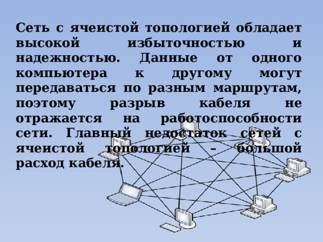 Сеть с ячеистой топологией обладает высокой избыточностью и надежностью. Данные от одного компьютера к другому могут передаваться по разным маршрутам, поэтому разрыв кабеля не отражается на работоспособности сети. Главный недостаток сетей с ячеистой топологией – большой расход кабеля. 