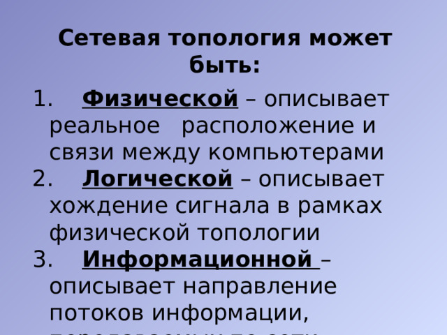 Сетевая топология может быть:   Физической – описывает реальное расположение и связи между компьютерами  Логической – описывает хождение сигнала в рамках физической топологии 3. Информационной – описывает направление потоков информации, передаваемых по сети 