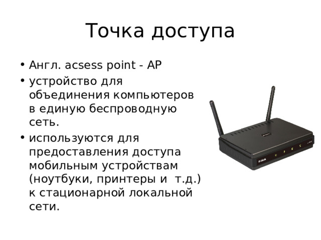 Точка доступа Англ. acsess point - AP устройство для объединения компьютеров в единую беспроводную сеть. используются для предоставления доступа мобильным устройствам (ноутбуки, принтеры и т.д.) к стационарной локальной сети. 