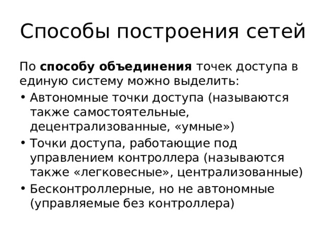 Способы построения сетей По способу объединения точек доступа в единую систему можно выделить: Автономные точки доступа (называются также самостоятельные, децентрализованные, «умные») Точки доступа, работающие под управлением контроллера (называются также «легковесные», централизованные) Бесконтроллерные, но не автономные (управляемые без контроллера) 