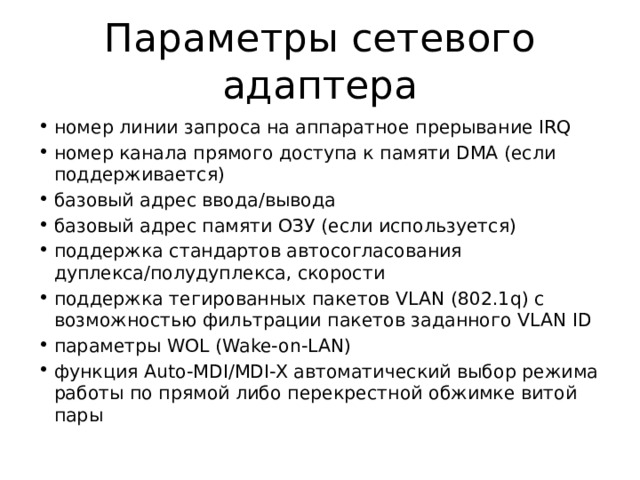 Параметры сетевого адаптера номер линии запроса на аппаратное прерывание IRQ номер канала прямого доступа к памяти DMA (если поддерживается) базовый адрес ввода/вывода базовый адрес памяти ОЗУ (если используется) поддержка стандартов автосогласования дуплекса/полудуплекса, скорости поддержка тегированных пакетов VLAN (802.1q) с возможностью фильтрации пакетов заданного VLAN ID параметры WOL (Wake-on-LAN) функция Auto-MDI/MDI-X автоматический выбор режима работы по прямой либо перекрестной обжимке витой пары 