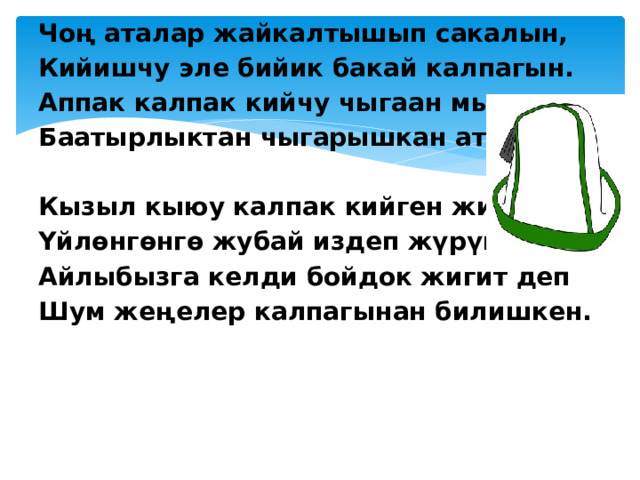 Чоң аталар жайкалтышып сакалын, Кийишчу эле бийик бакай калпагын. Аппак калпак кийчу чыгаан мырзасы Баатырлыктан чыгарышкан атагын.   Кызыл кыюу калпак кийген жигиттер Үйлөнгөнгө жубай издеп жүрүшкөн. Айлыбызга келди бойдок жигит деп Шум жеңелер калпагынан билишкен.  