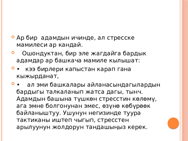 Ар бир адамдын ичинде, ал стресске мамилеси ар кандай.  Ошондуктан, бир эле жагдайга бардык адамдар ар башкача мамиле кылышат: •  кээ бирлери капыстан карап гана кыжырданат, •   ал эми башкалары айланасындагылардын бардыгы талкаланып жатса дагы, тынч. Адамдын башына түшкөн стресстин көлөмү, ага эмне болгонунан эмес, өзүнө көбүрөөк байланыштуу. Ушунун негизинде туура тактиканы иштеп чыгып, стресстен арылуунун жолдорун тандашыңыз керек. 