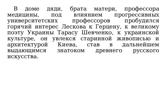  В доме дяди, брата матери, профессора медицины, под влиянием прогрессивных университетских профессоров пробудился горячий интерес Лескова к Герцену, к великому поэту Украины Тарасу Шевченко, к украинской культуре, он увлекся старинной живописью и архитектурой Киева, став в дальнейшем выдающимся знатоком древнего русского искусства. 