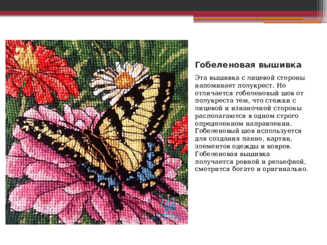 Гобеленовая вышивка Эта вышивка с лицевой стороны напоминает полукрест. Но отличается гобеленовый шов от полукреста тем, что стежки с лицевой и изнаночной стороны располагаются в одном строго определенном направлении. Гобеленовый шов используется для создания панно, картин, элементов одежды и ковров. Гобеленовая вышивка получается ровной и рельефной, смотрится богато и оригинально. 