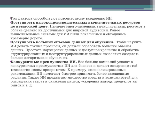 Три фактора способствуют повсеместному внедрению ИИ. Доступность высокопроизводительных вычислительных ресурсов по невысокой цене.  Наличие многочисленных вычислительных ресурсов в облаке сделало их доступными для широкой аудитории. Ранее вычислительные системы для ИИ были локальными и обходились чрезмерно дорого. Доступность больших объемов данных для обучения.  Чтобы научить ИИ делать точные прогнозы, он должен обработать большие объемы данных. Простота маркировки данных и доступное хранение и обработка структурированных и неструктурированных данных позволяют создавать больше алгоритмов и обучать их. Конкурентные преимущества ИИ.  Все больше компаний узнают о конкурентных преимуществах ИИ для бизнеса и делают внедрение этой технологии своим приоритетом. К примеру, специализированные рекомендации ИИ помогают быстрее принимать более взвешенные решения. Также ИИ предлагает множество средств и возможностей для сокращения затрат и снижения рисков, ускорения вывода продуктов на рынок и т. д. 
