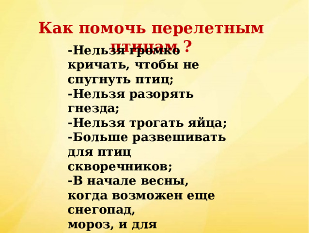 Как помочь перелетным птицам ? -Нельзя громко кричать, чтобы не спугнуть птиц; -Нельзя разорять гнезда; -Нельзя трогать яйца; -Больше развешивать для птиц скворечников; -В начале весны, когда возможен еще снегопад, мороз, и для перелетных птиц сыпать корм в кормушки 
