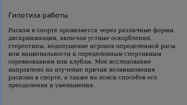 Гипотиза работы Расизм в спорте проявляется через различные формы дискриминации, включая устные оскорбления, стереотипы, недопущение игроков определенной расы или национальности к определенным спортивным соревнованиям или клубам. Мое исследование направлено на изучение причин возникновения расизма в спорте, а также на поиск способов его преодоления и уменьшения. 