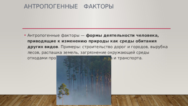 АНТРОПОГЕННЫЕ   ФАКТОРЫ Антропогенные факторы —  формы деятельности человека, приводящие к изменению природы как среды обитания других видов . Примеры: строительство дорог и городов, вырубка лесов, распашка земель, загрязнение окружающей среды отходами промышленного производства и транспорта. 