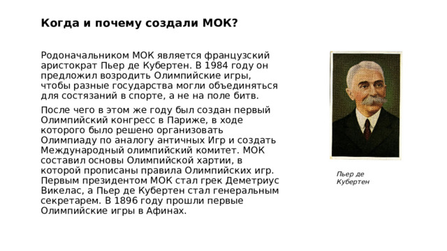 Когда и почему создали МОК?   Родоначальником МОК является французский аристократ Пьер де Кубертен. В 1984 году он предложил возродить Олимпийские игры, чтобы разные государства могли объединяться для состязаний в спорте, а не на поле битв. После чего в этом же году был создан первый Олимпийский конгресс в Париже, в ходе которого было решено организовать Олимпиаду по аналогу античных Игр и создать Международный олимпийский комитет. МОК составил основы Олимпийской хартии, в которой прописаны правила Олимпийских игр. Первым президентом МОК стал грек Деметриус Викелас, а Пьер де Кубертен стал генеральным секретарем. В 1896 году прошли первые Олимпийские игры в Афинах. Пьер де Кубертен 