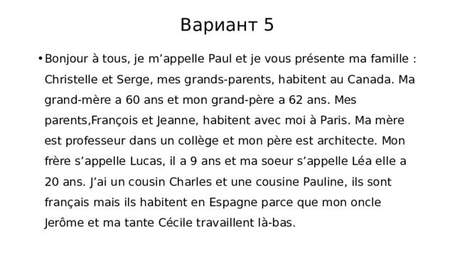 Вариант 5 Bonjour à tous, je m’appelle Paul et je vous présente ma famille : Christelle et Serge, mes grands-parents, habitent au Canada. Ma grand-mère a 60 ans et mon grand-père a 62 ans. Mes parents,François et Jeanne, habitent avec moi à Paris. Ma mère est professeur dans un collège et mon père est architecte. Mon frère s’appelle Lucas, il a 9 ans et ma soeur s’appelle Léa elle a 20 ans. J’ai un cousin Charles et une cousine Pauline, ils sont français mais ils habitent en Espagne parce que mon oncle Jerôme et ma tante Cécile travaillent là-bas. 