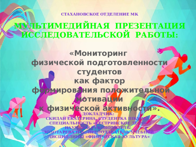 Стахановское отделение МК  МУЛЬТИМЕДИЙНАЯ ПРЕЗЕНТАЦИЯ ИССЛЕДОВАТЕЛЬСКОЙ РАБОТЫ:  «Мониторинг физической подготовленности студентов  как фактор  формирования положительной мотивации  к физической активности».   Докладчик: Скидан Екатерина, студентка IIIкурса, специальность « Сестринское дело » . Научный руководитель: Золотарева Н.В., преподаватель учебной дисциплины « Физическая культура » 