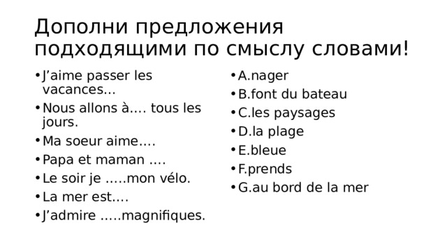 Дополни предложения подходящими по смыслу словами! J’aime passer les vacances… Nous allons à…. tous les jours. Ma soeur aime…. Papa et maman …. Le soir je …..mon vélo. La mer est…. J’admire …..magnifiques. A.nager B.font du bateau C.les paysages D.la plage E.bleue F.prends G.au bord de la mer 