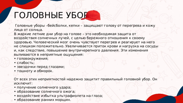 ГОЛОВНЫЕ УБОРЫ  Головные уборы –бейсболки, кепки – защищают голову от перегрева и кожу лица от солнца. В жаркие летние дни убор на голове – это необходимая защита от воздействия солнечных лучей, с целью бережного отношения к своему здоровью. Человеческий мозг очень чувствует перегрев и реагирует на него не слишком положительно. Увеличивается приток крови и нагрузка на сосуды и, как следствие, повышение внутричерепного давления. Эти изменения выливаются в неприятные ощущения: • головокружения; • слабость; • звездочки перед глазами; • тошноту и обморок. От всех этих неприятностей надежно защитит правильный головной убор. Он исключит: • получение солнечного удара; • образование солнечного ожога; • воздействие избытка ультрафиолета на глаза; • образование ранних морщин. 