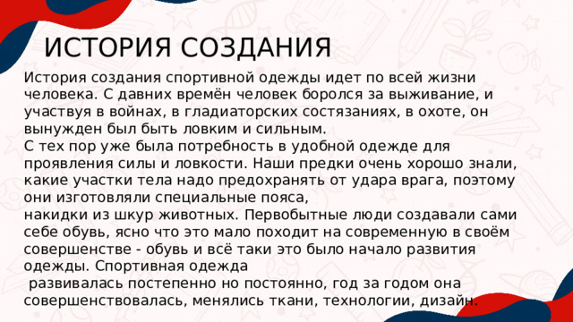 ИСТОРИЯ СОЗДАНИЯ История создания спортивной одежды идет по всей жизни человека. С давних времён человек боролся за выживание, и участвуя в войнах, в гладиаторских состязаниях, в охоте, он вынужден был быть ловким и сильным. С тех пор уже была потребность в удобной одежде для проявления силы и ловкости. Наши предки очень хорошо знали, какие участки тела надо предохранять от удара врага, поэтому они изготовляли специальные пояса, накидки из шкур животных. Первобытные люди создавали сами себе обувь, ясно что это мало походит на современную в своём совершенстве - обувь и всё таки это было начало развития одежды. Спортивная одежда  развивалась постепенно но постоянно, год за годом она совершенствовалась, менялись ткани, технологии, дизайн. 