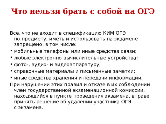 Что нельзя брать с собой на ОГЭ   Всё, что не входит в спецификацию КИМ ОГЭ по предмету, иметь и использовать на экзамене запрещено, в том числе: мобильные телефоны или иные средства связи; любые электронно-вычислительные устройства; фото-, аудио- и видеоаппаратуру; справочные материалы и письменные заметки; иные средства хранения и передачи информации. При нарушении этих правил и отказе в их соблюдении член государственной экзаменационной комиссии, находящийся в пункте проведения экзамена, вправе принять решение об удалении участника ОГЭ с экзамена. 