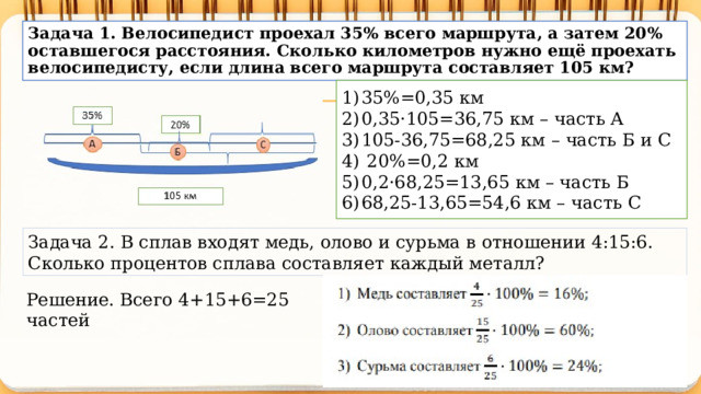 Задача 1. Велосипедист проехал 35% всего маршрута, а затем 20% оставшегося расстояния. Сколько километров нужно ещё проехать велосипедисту, если длина всего маршрута составляет 105 км? 35%=0,35 км 0,35·105=36,75 км – часть А 105-36,75=68,25 км – часть Б и С  20%=0,2 км 0,2·68,25=13,65 км – часть Б 68,25-13,65=54,6 км – часть С Задача 2. В сплав входят медь, олово и сурьма в отношении 4:15:6. Сколько процентов сплава составляет каждый металл? Решение. Всего 4+15+6=25 частей 