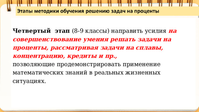  Четвертый этап (8-9 классы) направить усилия на совершенствование умения решать задачи на проценты, рассматривая задачи на сплавы, концентрацию, кредиты и пр., позволяющие продемонстрировать применение математических знаний в реальных жизненных ситуациях. 