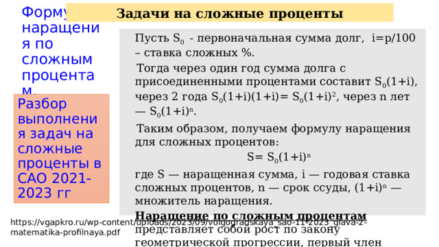 Задачи на сложные проценты Формула наращения по сложным  процентам.  Пусть S 0 - первоначальная сумма долг, i=p/100 – cтавка сложных %.  Тогда через один год сумма долга с присоединенными процентами составит S 0 (1+i), через 2 года S 0 (1+i)(1+i)= S 0 (1+i) 2 , через n лет — S 0 (1+i) n .  Таким образом, получаем формулу наращения для сложных процентов:  S= S 0 (1+i) n  где S — наращенная сумма, i — годовая ставка сложных процентов, n — срок ссуды, (1+i) n — множитель наращения.  Наращение по сложным процентам представляет собой рост по закону геометрической прогрессии, первый член которой равен S 0 , а знаменатель (1+i). Разбор выполнения задач на сложные проценты в САО 2021-2023 гг https://vgapkro.ru/wp-content/uploads/2023/09/volgogradskaya_sao-11-2023_glava-2-matematika-profilnaya.pdf 