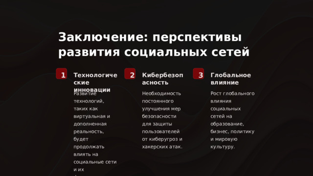  Заключение: перспективы развития социальных сетей 1 2 3 Технологические инновации Кибербезопасность Глобальное влияние Развитие технологий, таких как виртуальная и дополненная реальность, будет продолжать влиять на социальные сети и их функционал. Необходимость постоянного улучшения мер безопасности для защиты пользователей от киберугроз и хакерских атак. Рост глобального влияния социальных сетей на образование, бизнес, политику и мировую культуру. 