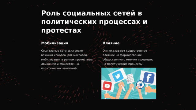 Роль социальных сетей в политических процессах и протестах Мобилизация Влияние Социальные сети выступают важным каналом для массовой мобилизации в рамках протестных движений и общественно-политических кампаний. Они оказывают существенное влияние на формирование общественного мнения и реакцию на политические процессы. 