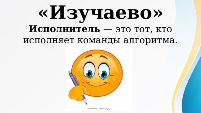 «Изучаево» Исполнитель — это тот, кто исполняет команды алгоритма. 