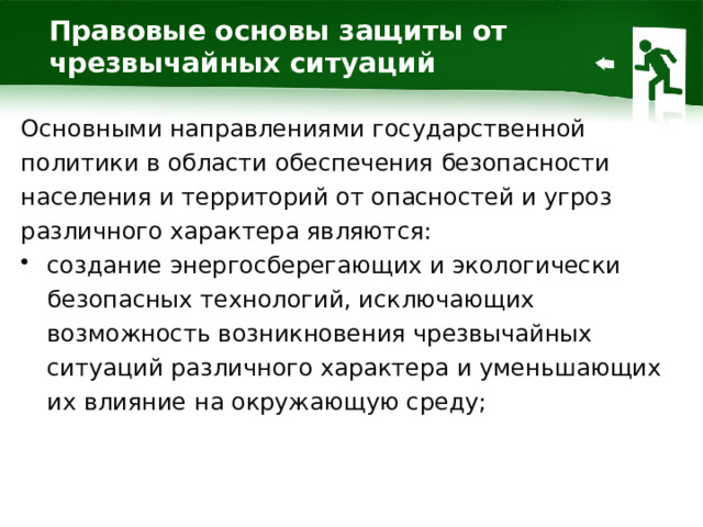Правовые основы защиты от чрезвычайных ситуаций Основными направлениями государственной политики в области обеспечения безопасности населения и территорий от опасностей и угроз различного характера являются: создание энергосберегающих и экологически безопасных технологий, исключающих возможность возникновения чрезвычайных ситуаций различного характера и уменьшающих их влияние на окружающую среду; 1 