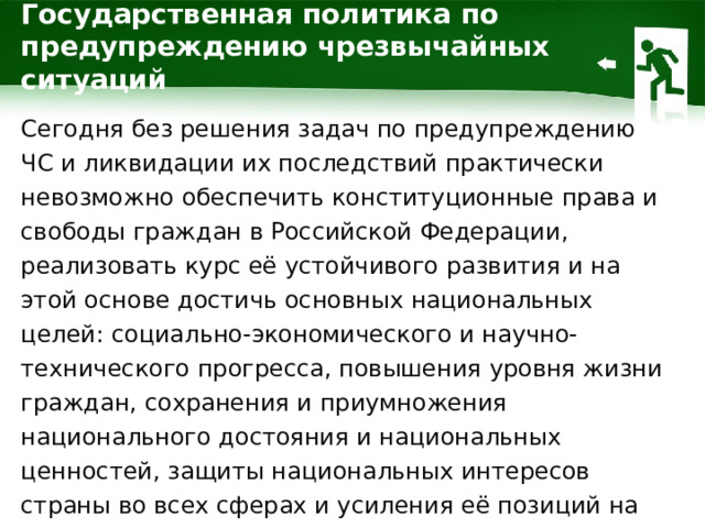 Государственная политика по предупреждению чрезвычайных ситуаций Сегодня без решения задач по предупреждению ЧС и ликвидации их последствий практически невозможно обеспечить конституционные права и свободы граждан в Российской Федерации, реализовать курс её устойчивого развития и на этой основе достичь основных национальных целей: социально-экономического и научно-технического прогресса, повышения уровня жизни граждан, сохранения и приумножения национального достояния и национальных ценностей, защиты национальных интересов страны во всех сферах и усиления её позиций на международной арене.  1 