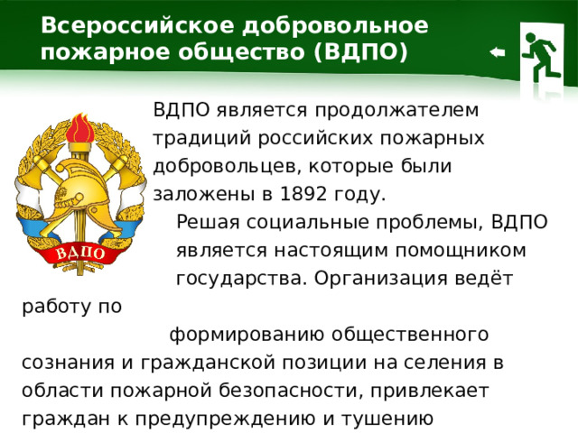 Всероссийское добровольное пожарное общество (ВДПО) ВДПО является продолжателем традиций российских пожарных добровольцев, которые были заложены в 1892 году.  Решая социальные проблемы, ВДПО  является настоящим помощником  государства. Организация ведёт работу по  формированию общественного сознания и гражданской позиции на селения в области пожарной безопасности, привлекает граждан к предупреждению и тушению пожаров.  1 