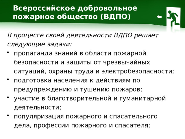 Всероссийское добровольное пожарное общество (ВДПО) В процессе своей деятельности ВДПО решает следующие задачи: пропаганда знаний в области пожарной безопасности и защиты от чрезвычайных ситуаций, охраны труда и электробезопасности; подготовка населения к действиям по предупреждению и тушению пожаров; участие в благотворительной и гуманитарной деятельности; популяризация пожарного и спасательного дела, профессии пожарного и спасателя; 1 