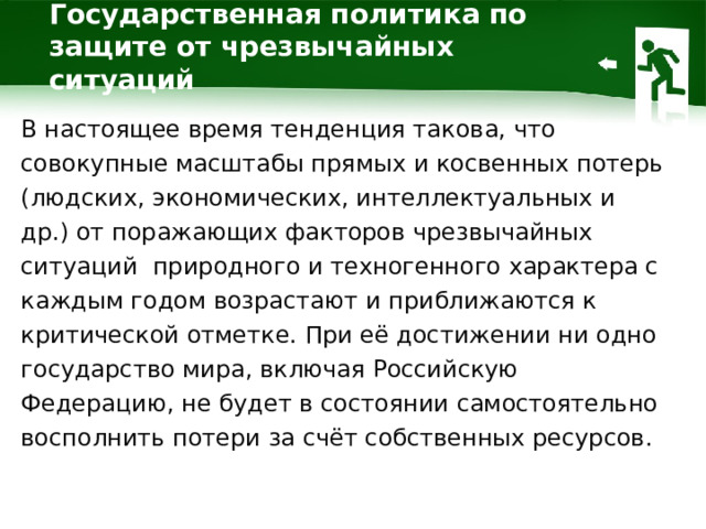 Государственная политика по защите от чрезвычайных ситуаций В настоящее время тенденция такова, что совокупные масштабы прямых и косвенных потерь (людских, экономических, интеллектуальных и др.) от поражающих факторов чрезвычайных ситуаций природного и техногенного характера с каждым годом возрастают и приближаются к критической отметке. При её достижении ни одно государство мира, включая Российскую Федерацию, не будет в состоянии самостоятельно восполнить потери за счёт собственных ресурсов. 1 