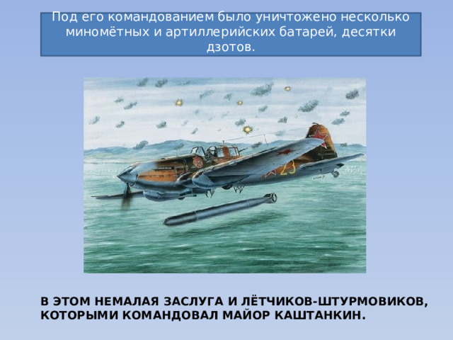 Под его командованием было уничтожено несколько миномётных и артиллерийских батарей, десятки дзотов. В этом немалая заслуга и лётчиков-штурмовиков, которыми командовал майор Каштанкин. 