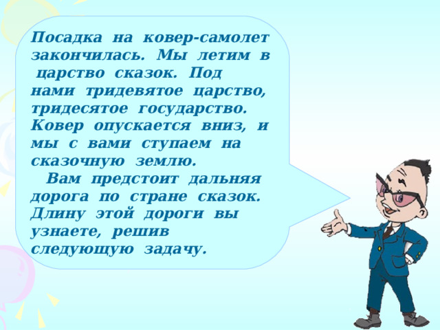 Посадка на ковер-самолет закончилась. Мы летим в царство сказок. Под нами тридевятое царство, тридесятое государство. Ковер опускается вниз, и мы с вами ступаем на сказочную землю.  Вам предстоит дальняя дорога по стране сказок. Длину этой дороги вы узнаете, решив следующую задачу.  