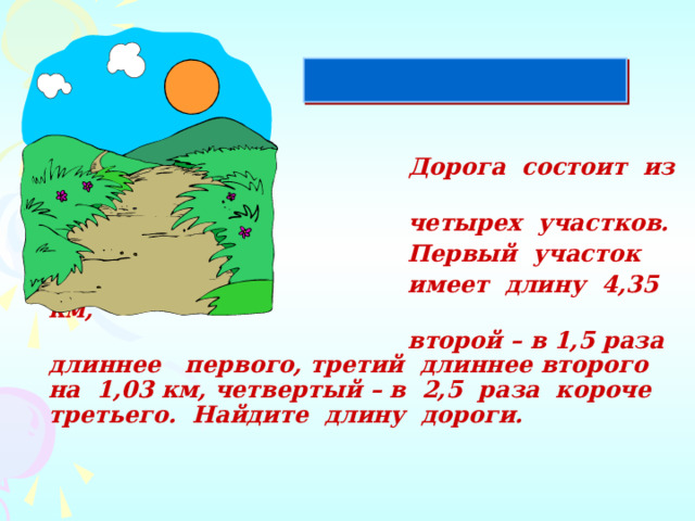  Дорога состоит из  четырех участков.  Первый участок  имеет длину 4,35 км,  второй – в 1,5 раза длиннее первого, третий длиннее второго на 1,03 км, четвертый – в 2,5 раза короче третьего. Найдите длину дороги.   