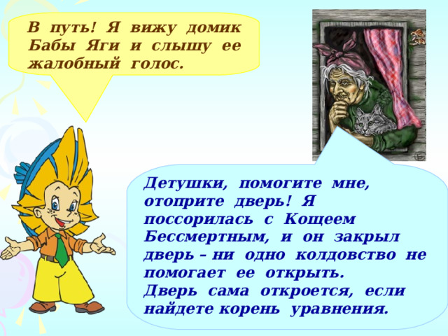  В путь! Я вижу домик Бабы Яги и слышу ее жалобный голос. Детушки, помогите мне, отоприте дверь! Я поссорилась с Кощеем Бессмертным, и он закрыл дверь – ни одно колдовство не помогает ее открыть. Дверь сама откроется, если найдете корень уравнения.  