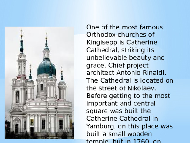 One of the most famous Orthodox churches of Kingisepp is Catherine Cathedral, striking its unbelievable beauty and grace. Chief project architect Antonio Rinaldi. The Cathedral is located on the street of Nikolaev. Before getting to the most important and central square was built the Catherine Cathedral in Yamburg, on this place was built a small wooden temple, but in 1760, on account of the great fire, it burned completely. 
