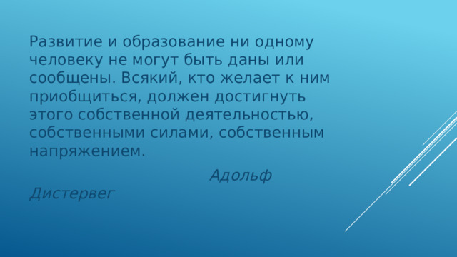 Развитие и образование ни одному человеку не могут быть даны или сообщены. Всякий, кто желает к ним приобщиться, должен достигнуть этого собственной деятельностью, собственными силами, собственным напряжением.  Адольф Дистервег 
