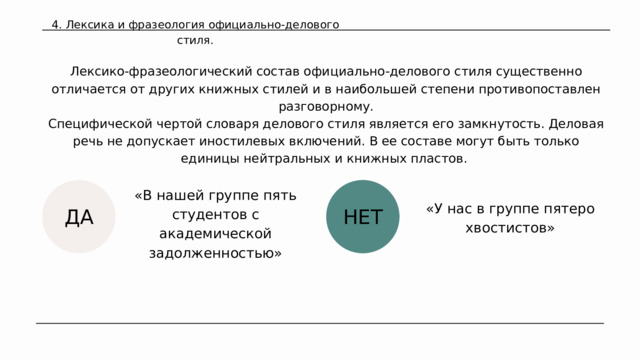 4. Лексика и фразеология официально-делового стиля. Лексико-фразеологический состав официально-дело­вого стиля существенно отличается от других книжных стилей и в наибольшей степени противопоставлен разговорному. Специфической чертой словаря делового стиля является его замкнутость. Деловая речь не допускает иностилевых включений. В ее составе могут быть только единицы нейтральных и книжных пластов. «В нашей группе пять студентов с академической задолженностью» «У нас в группе пятеро хвостистов» НЕТ ДА 